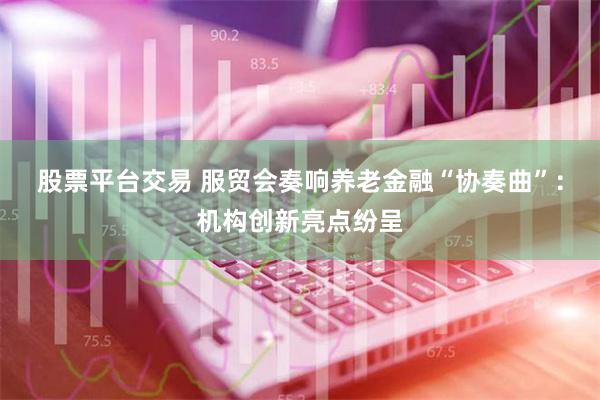 股票平台交易 服贸会奏响养老金融“协奏曲”：机构创新亮点纷呈