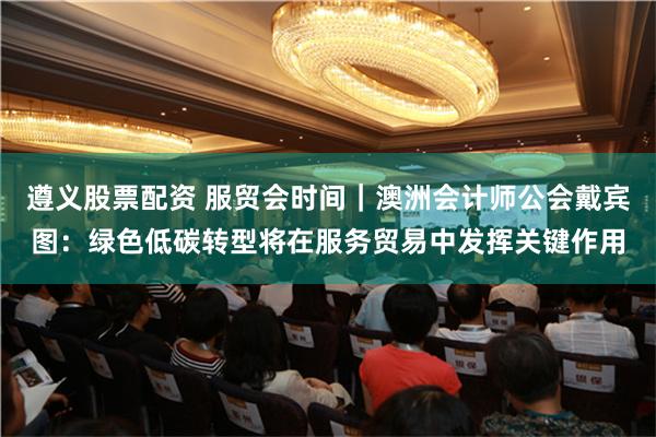 遵义股票配资 服贸会时间｜澳洲会计师公会戴宾图：绿色低碳转型将在服务贸易中发挥关键作用
