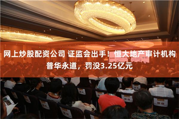网上炒股配资公司 证监会出手！恒大地产审计机构普华永道，罚没3.25亿元
