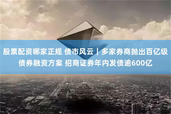股票配资哪家正规 债市风云｜多家券商抛出百亿级债券融资方案 招商证券年内发债逾600亿