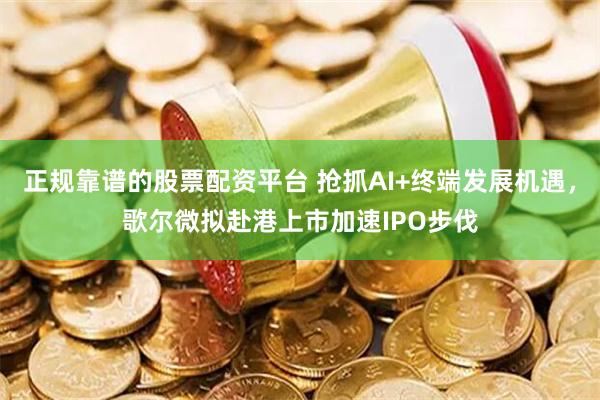 正规靠谱的股票配资平台 抢抓AI+终端发展机遇，歌尔微拟赴港上市加速IPO步伐