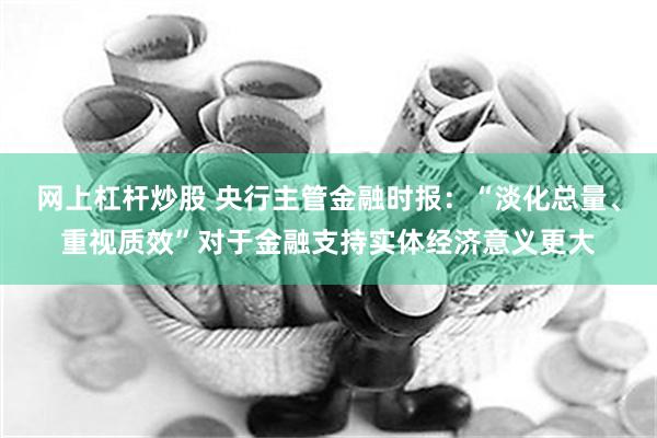 网上杠杆炒股 央行主管金融时报：“淡化总量、重视质效”对于金融支持实体经济意义更大