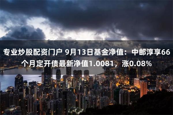 专业炒股配资门户 9月13日基金净值：中邮淳享66个月定开债最新净值1.0081，涨0.08%
