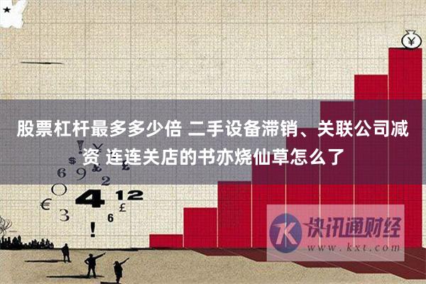 股票杠杆最多多少倍 二手设备滞销、关联公司减资 连连关店的书亦烧仙草怎么了