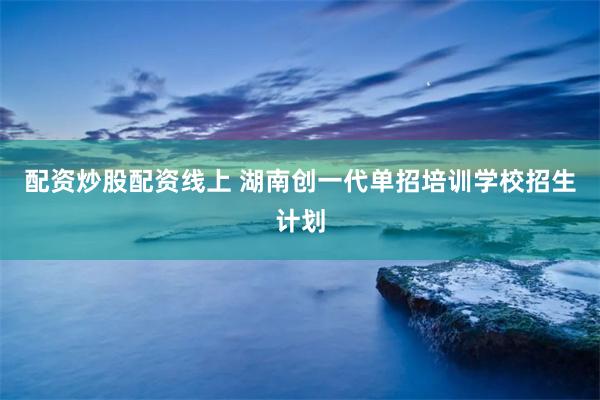 配资炒股配资线上 湖南创一代单招培训学校招生计划