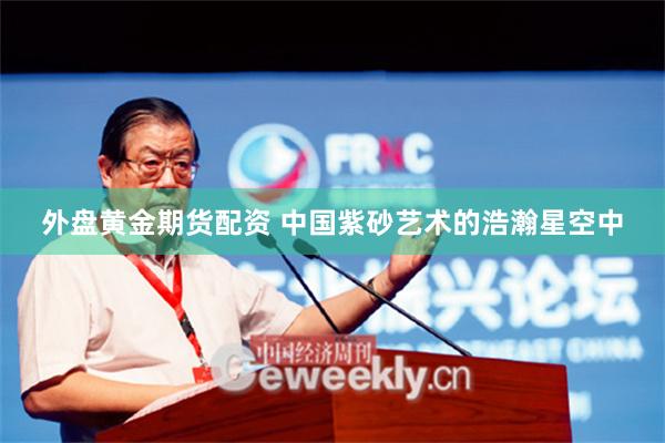 外盘黄金期货配资 中国紫砂艺术的浩瀚星空中