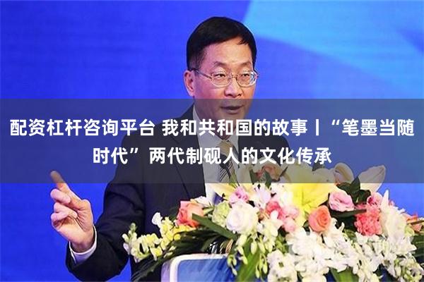 配资杠杆咨询平台 我和共和国的故事丨“笔墨当随时代” 两代制砚人的文化传承