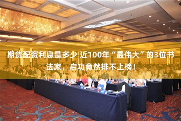 期货配资利息是多少 近100年“最伟大”的3位书法家，启功竟然排不上榜！