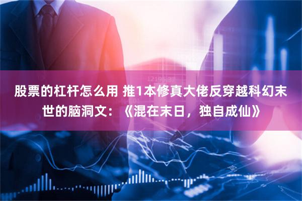 股票的杠杆怎么用 推1本修真大佬反穿越科幻末世的脑洞文：《混在末日，独自成仙》