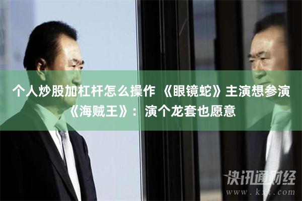 个人炒股加杠杆怎么操作 《眼镜蛇》主演想参演《海贼王》：演个龙套也愿意