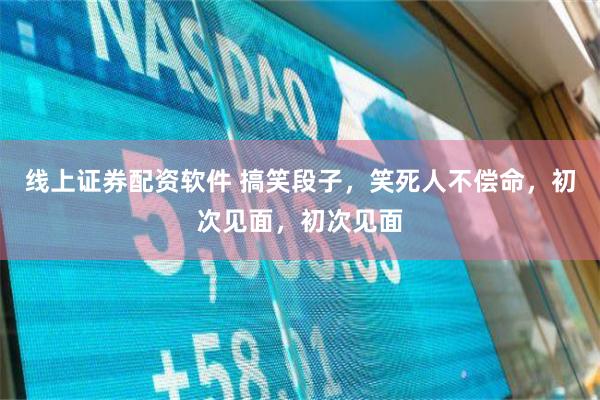线上证券配资软件 搞笑段子，笑死人不偿命，初次见面，初次见面