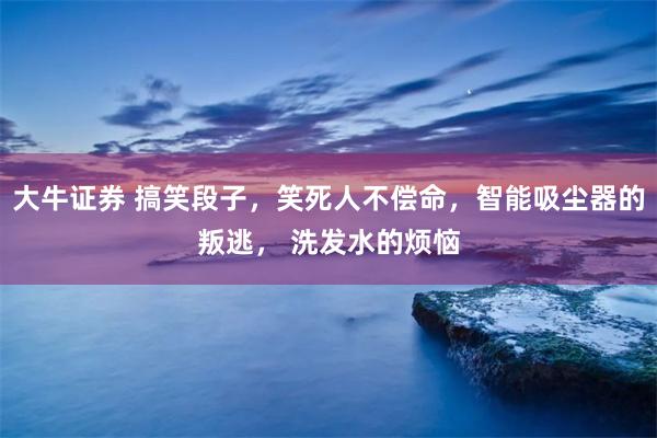 大牛证券 搞笑段子，笑死人不偿命，智能吸尘器的叛逃， 洗发水的烦恼