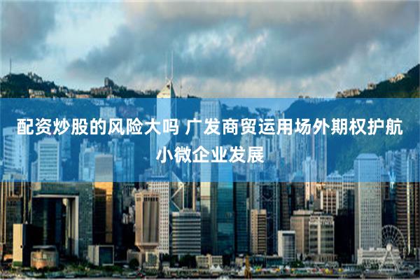 配资炒股的风险大吗 广发商贸运用场外期权护航小微企业发展