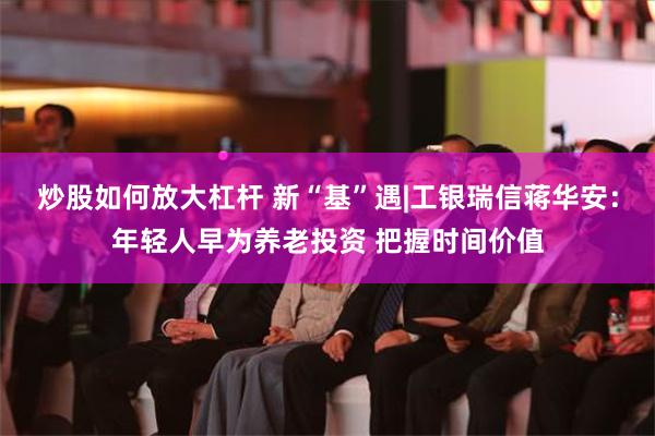 炒股如何放大杠杆 新“基”遇|工银瑞信蒋华安：年轻人早为养老投资 把握时间价值