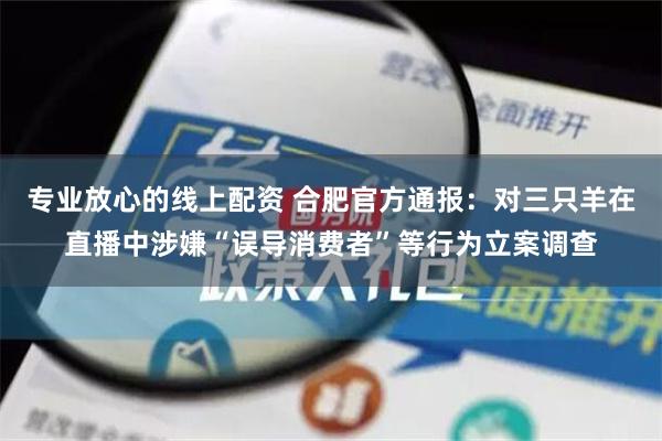 专业放心的线上配资 合肥官方通报：对三只羊在直播中涉嫌“误导消费者”等行为立案调查