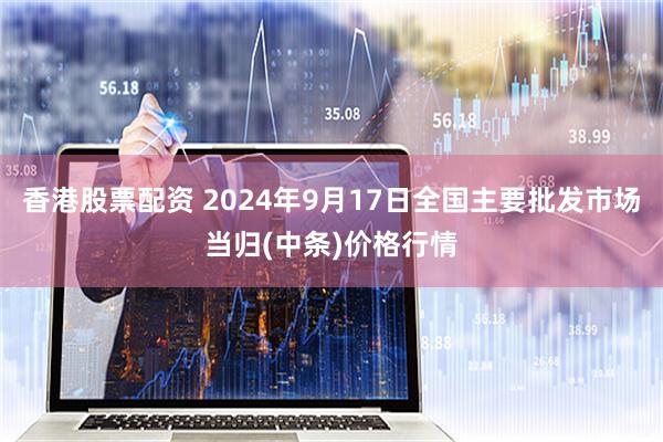 香港股票配资 2024年9月17日全国主要批发市场当归(中条)价格行情