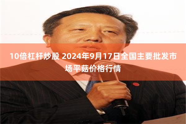 10倍杠杆炒股 2024年9月17日全国主要批发市场平菇价格行情