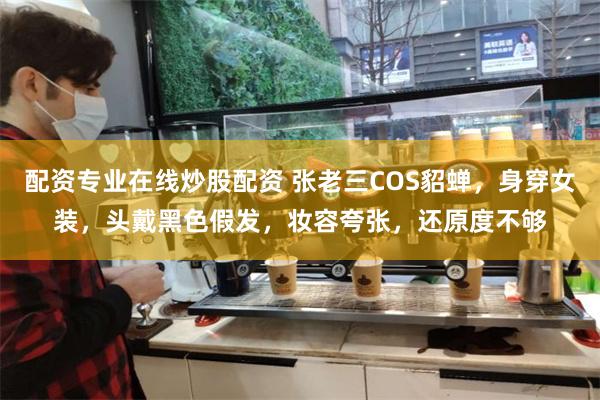 配资专业在线炒股配资 张老三COS貂蝉，身穿女装，头戴黑色假发，妆容夸张，还原度不够