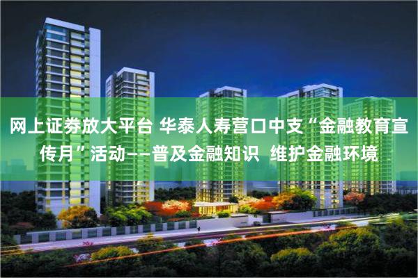 网上证劵放大平台 华泰人寿营口中支“金融教育宣传月”活动——普及金融知识  维护金融环境