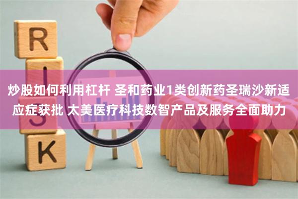 炒股如何利用杠杆 圣和药业1类创新药圣瑞沙新适应症获批 太美医疗科技数智产品及服务全面助力