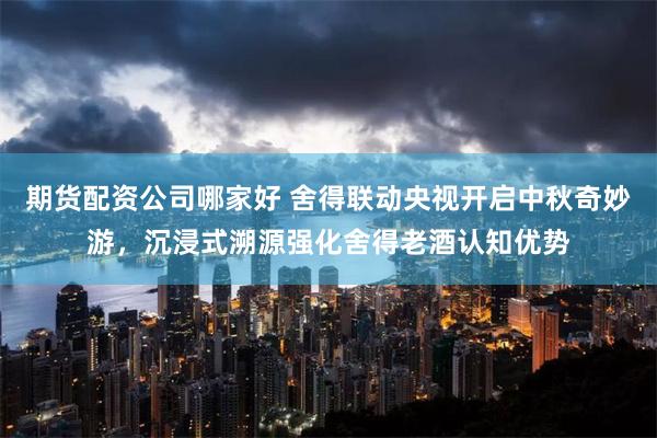期货配资公司哪家好 舍得联动央视开启中秋奇妙游，沉浸式溯源强化舍得老酒认知优势