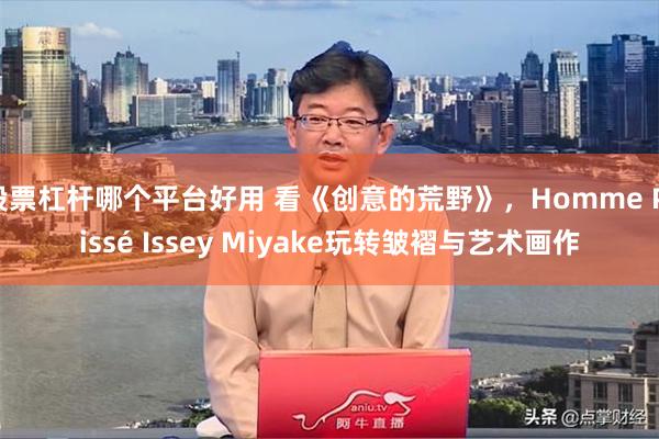 股票杠杆哪个平台好用 看《创意的荒野》，Homme Plissé Issey Miyake玩转皱褶与艺术画作