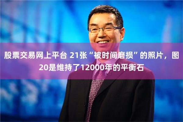 股票交易网上平台 21张“被时间磨损”的照片，图20是维持了12000年的平衡石