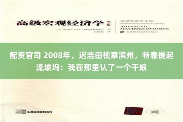 配资官司 2008年，迟浩田视察滨州，特意提起流坡坞：我在那里认了一个干娘