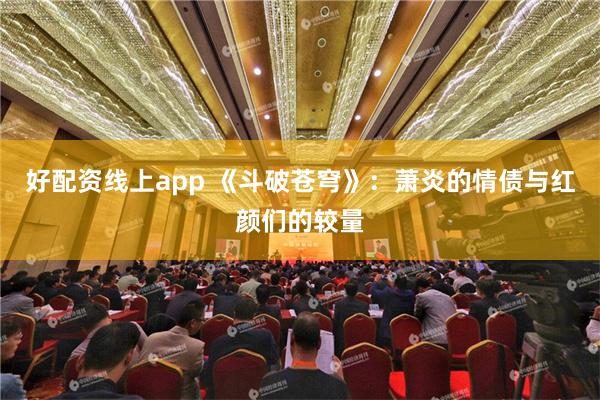 好配资线上app 《斗破苍穹》：萧炎的情债与红颜们的较量