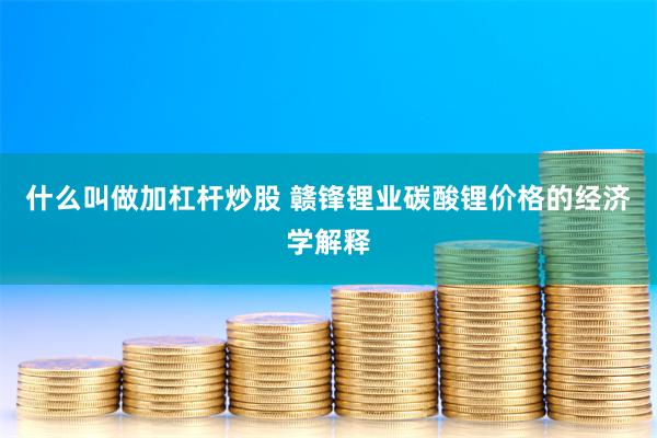 什么叫做加杠杆炒股 赣锋锂业碳酸锂价格的经济学解释