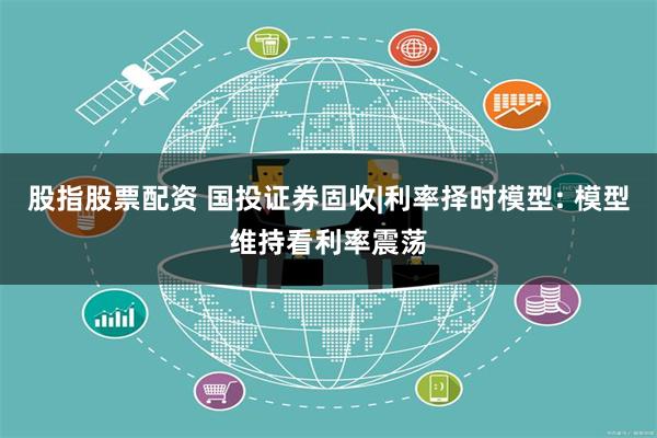 股指股票配资 国投证券固收|利率择时模型: 模型维持看利率震荡