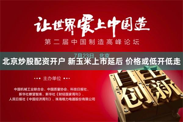 北京炒股配资开户 新玉米上市延后 价格或低开低走