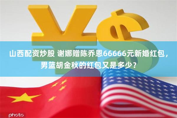 山西配资炒股 谢娜赠陈乔恩66666元新婚红包，男篮胡金秋的红包又是多少？
