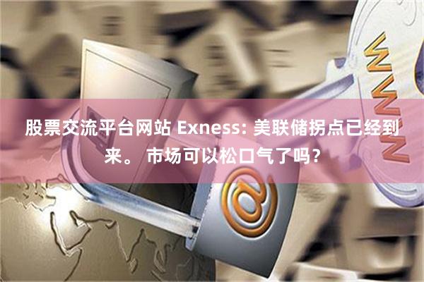 股票交流平台网站 Exness: 美联储拐点已经到来。 市场可以松口气了吗？