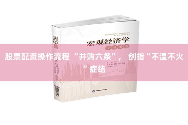 股票配资操作流程 “并购六条”， 剑指“不温不火”症结