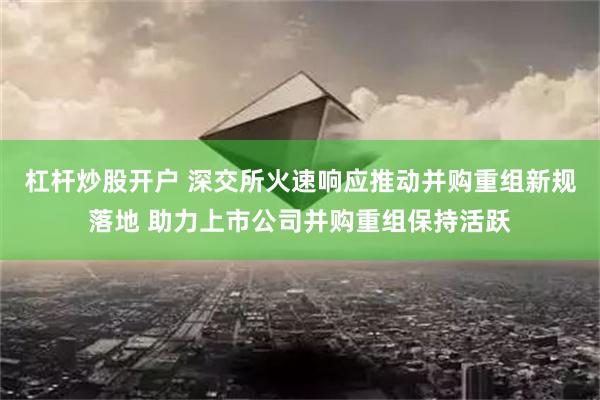 杠杆炒股开户 深交所火速响应推动并购重组新规落地 助力上市公司并购重组保持活跃