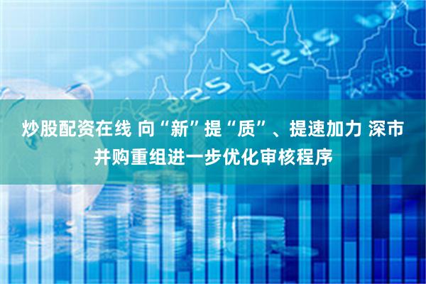 炒股配资在线 向“新”提“质”、提速加力 深市并购重组进一步优化审核程序