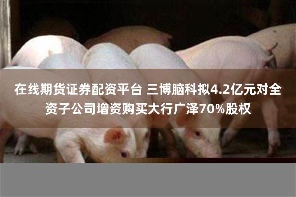 在线期货证券配资平台 三博脑科拟4.2亿元对全资子公司增资购买大行广泽70%股权