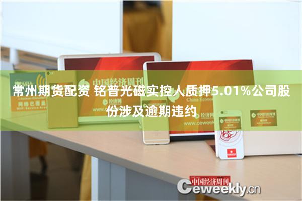 常州期货配资 铭普光磁实控人质押5.01%公司股份涉及逾期违约