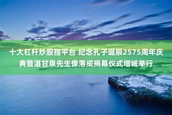 十大杠杆炒股指平台 纪念孔子诞辰2575周年庆典暨湛甘泉先生像落成揭幕仪式增城举行