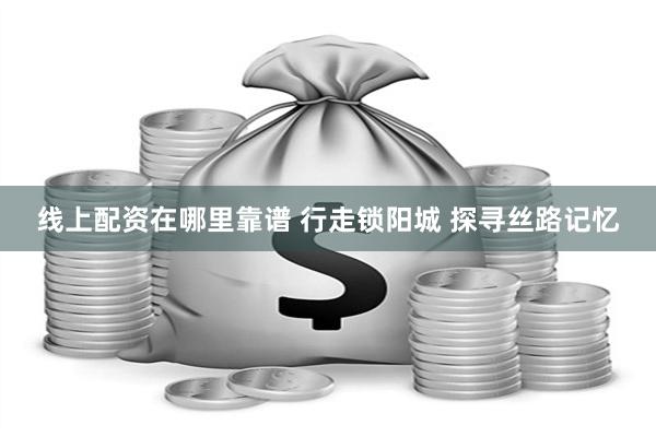 线上配资在哪里靠谱 行走锁阳城 探寻丝路记忆