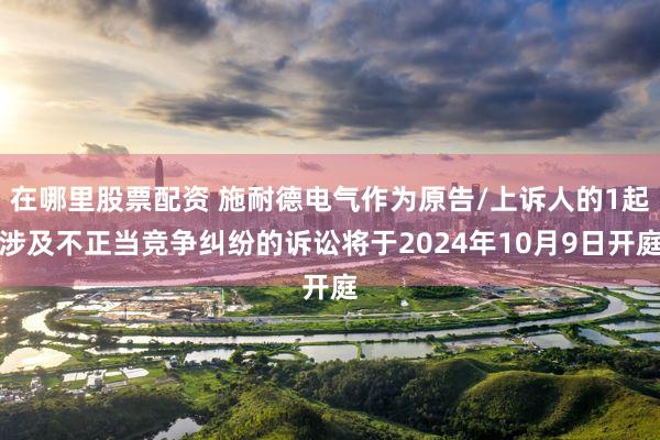 在哪里股票配资 施耐德电气作为原告/上诉人的1起涉及不正当竞争纠纷的诉讼将于2024年10月9日开庭