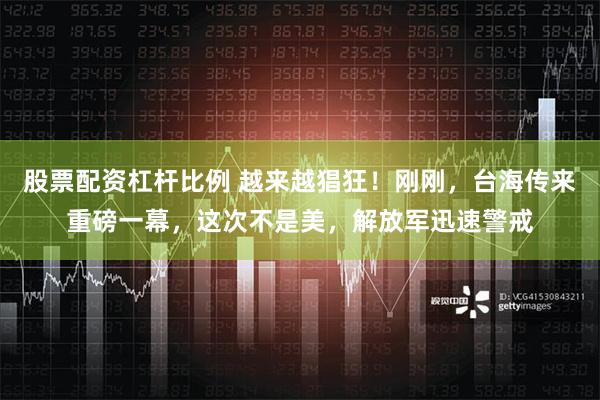 股票配资杠杆比例 越来越猖狂！刚刚，台海传来重磅一幕，这次不是美，解放军迅速警戒