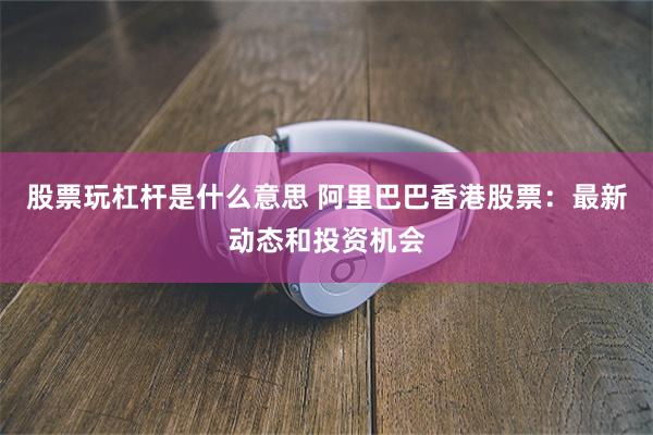 股票玩杠杆是什么意思 阿里巴巴香港股票：最新动态和投资机会