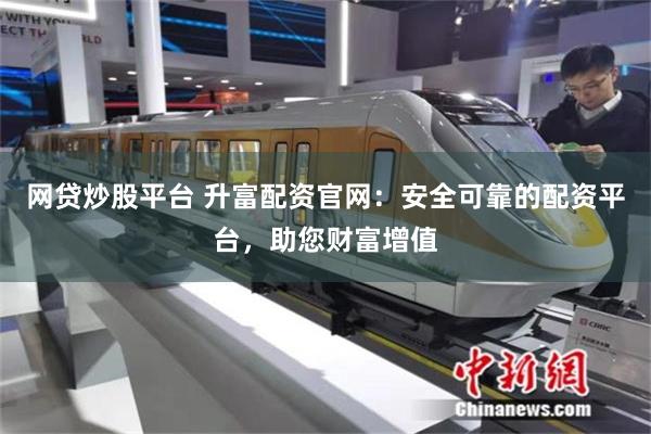 网贷炒股平台 升富配资官网：安全可靠的配资平台，助您财富增值