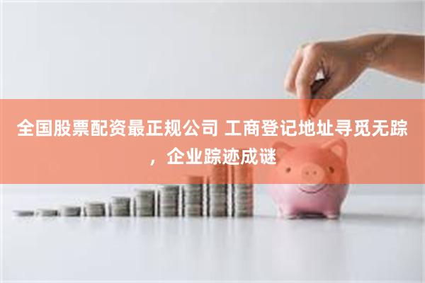 全国股票配资最正规公司 工商登记地址寻觅无踪，企业踪迹成谜