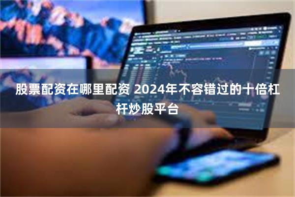 股票配资在哪里配资 2024年不容错过的十倍杠杆炒股平台