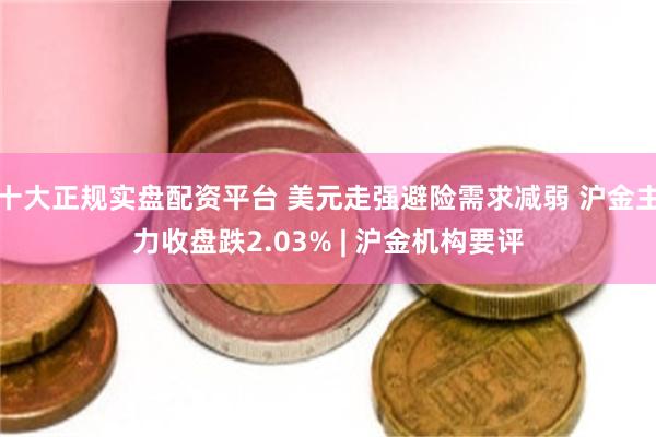 十大正规实盘配资平台 美元走强避险需求减弱 沪金主力收盘跌2.03% | 沪金机构要评