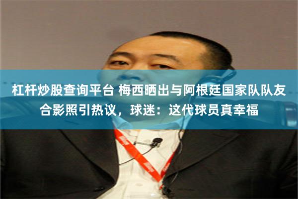 杠杆炒股查询平台 梅西晒出与阿根廷国家队队友合影照引热议，球迷：这代球员真幸福