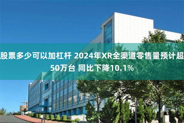 股票多少可以加杠杆 2024年XR全渠道零售量预计超50万台 同比下降10.1%